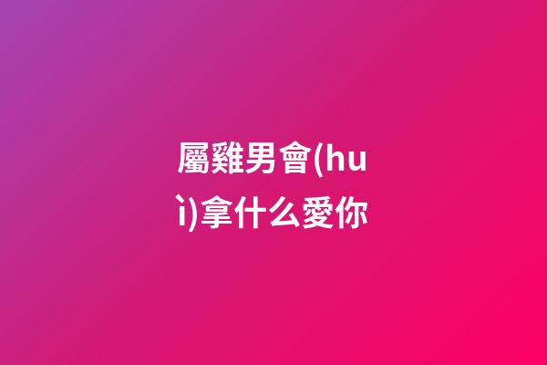屬雞男會(huì)拿什么愛你