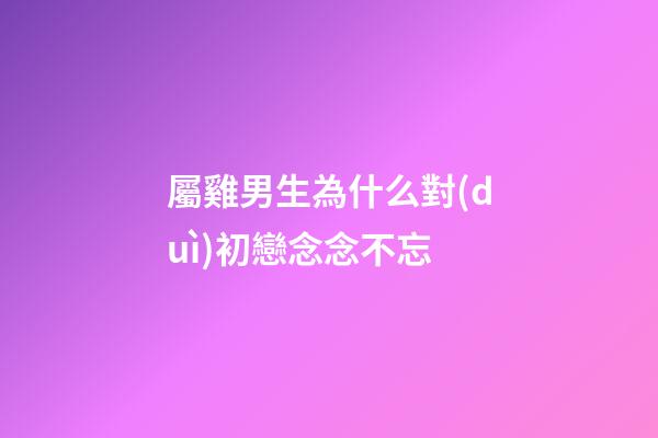 屬雞男生為什么對(duì)初戀念念不忘