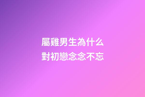 屬雞男生為什么對初戀念念不忘