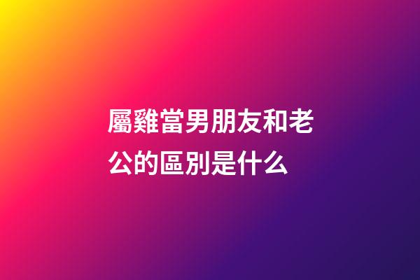 屬雞當男朋友和老公的區別是什么