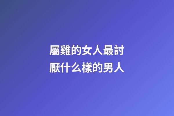 屬雞的女人最討厭什么樣的男人