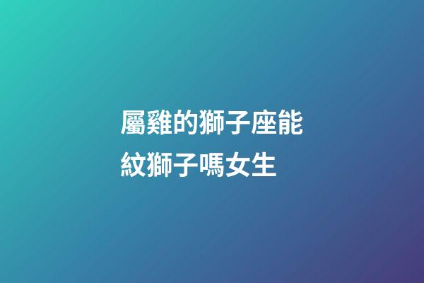 屬雞的獅子座能紋獅子嗎女生-第1張-星座運勢-玄機派