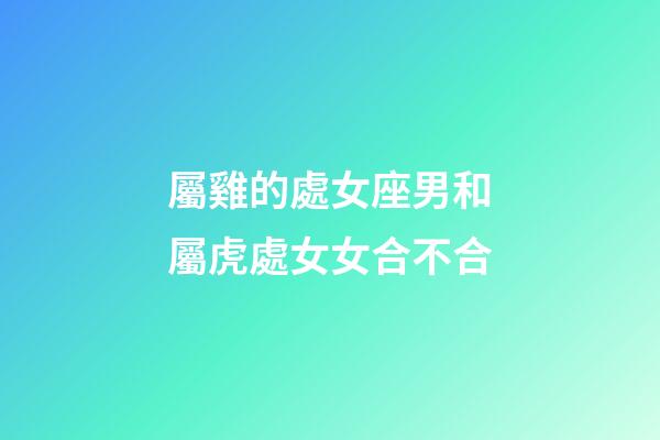 屬雞的處女座男和屬虎處女女合不合-第1張-星座運勢-玄機派