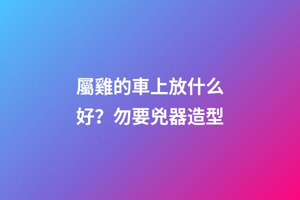 屬雞的車上放什么好？勿要兇器造型