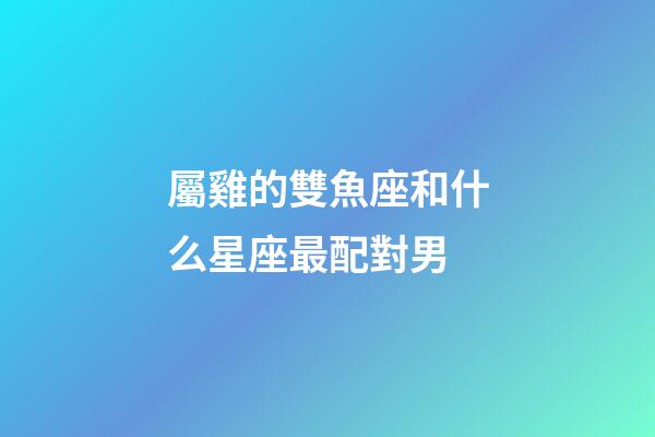 屬雞的雙魚座和什么星座最配對男-第1張-星座運勢-玄機派