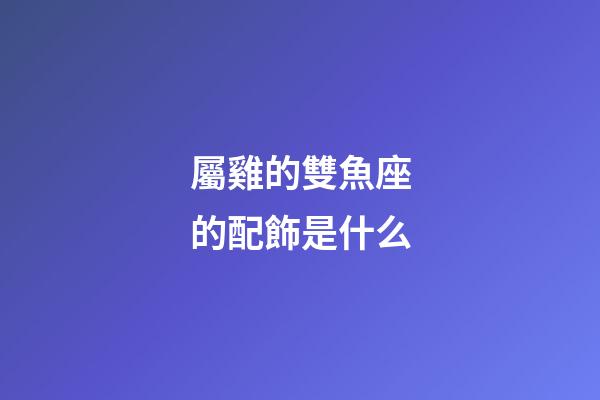 屬雞的雙魚座的配飾是什么-第1張-星座運勢-玄機派