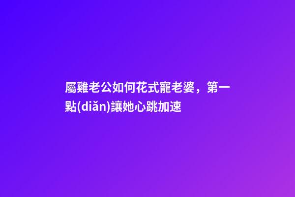 屬雞老公如何花式寵老婆，第一點(diǎn)讓她心跳加速