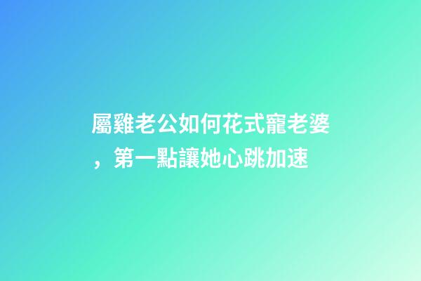 屬雞老公如何花式寵老婆，第一點讓她心跳加速