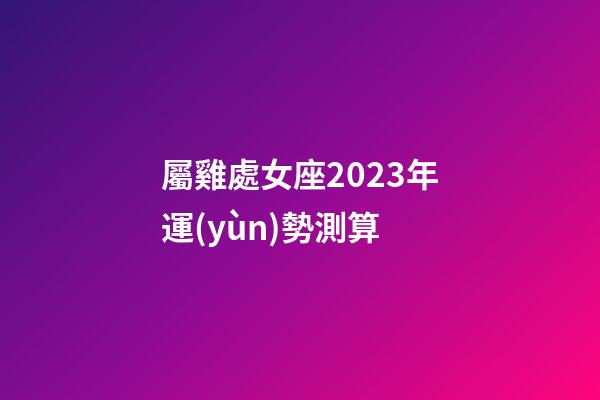 屬雞處女座2023年運(yùn)勢測算