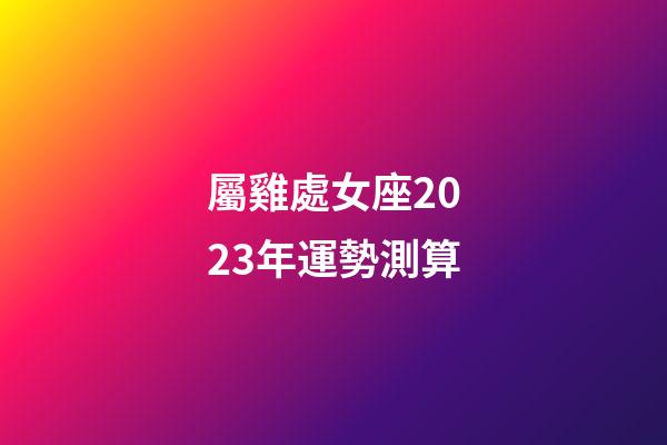 屬雞處女座2023年運勢測算