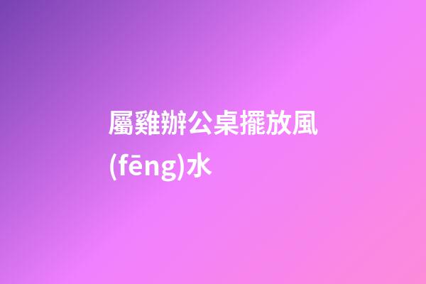 屬雞辦公桌擺放風(fēng)水