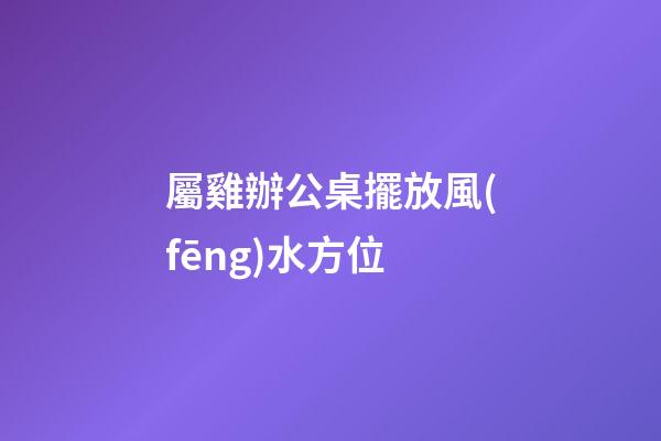 屬雞辦公桌擺放風(fēng)水方位