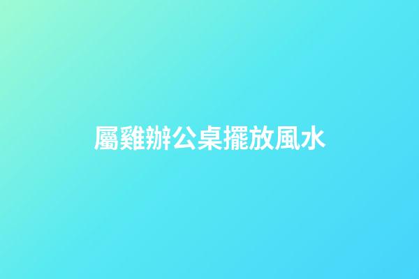 屬雞辦公桌擺放風水