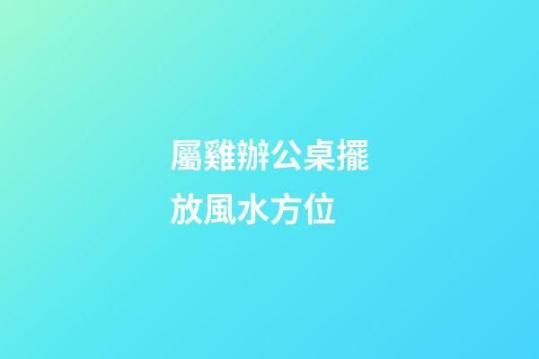 屬雞辦公桌擺放風水方位