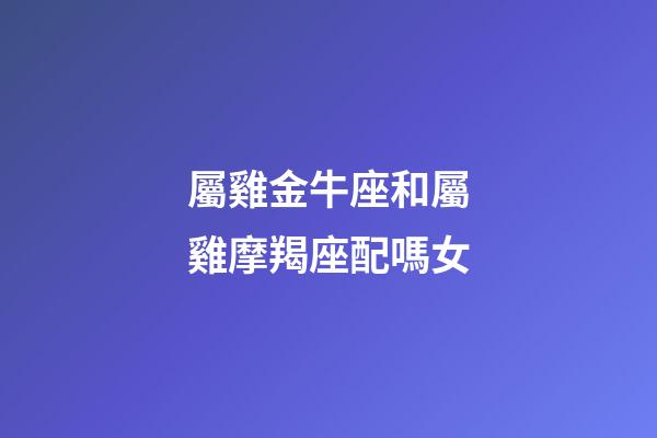 屬雞金牛座和屬雞摩羯座配嗎女-第1張-星座運勢-玄機派