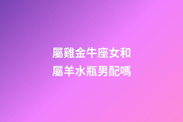 屬雞金牛座女和屬羊水瓶男配嗎-第1張-星座運勢-玄機派