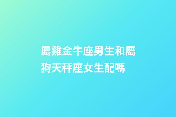 屬雞金牛座男生和屬狗天秤座女生配嗎-第1張-星座運勢-玄機派
