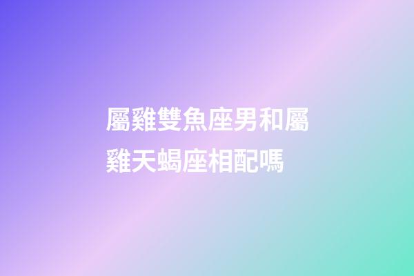屬雞雙魚座男和屬雞天蝎座相配嗎-第1張-星座運勢-玄機派