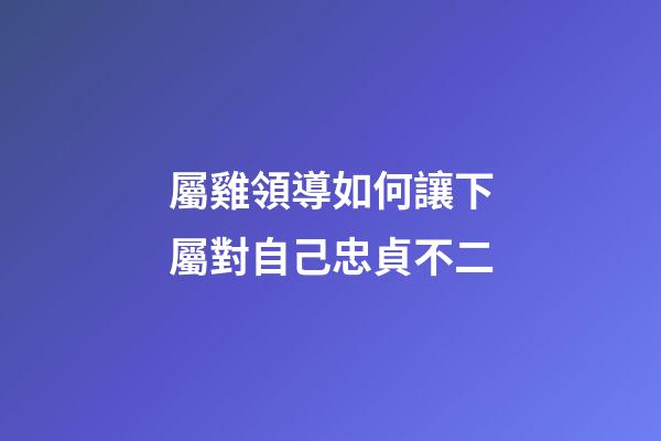 屬雞領導如何讓下屬對自己忠貞不二