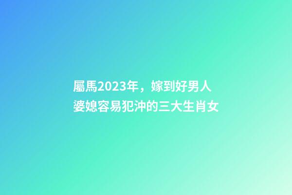屬馬2023年，嫁到好男人婆媳容易犯沖的三大生肖女-第1張-觀點-玄機派