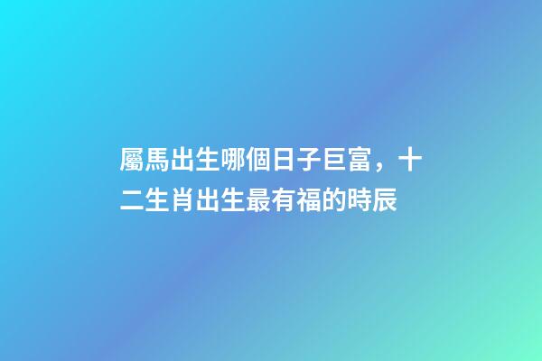 屬馬出生哪個日子巨富，十二生肖出生最有福的時辰-第1張-觀點(diǎn)-玄機(jī)派