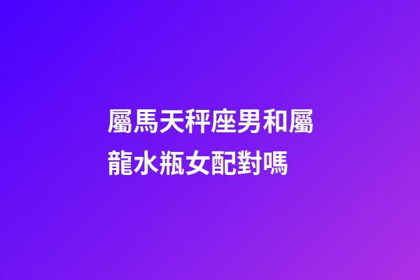 屬馬天秤座男和屬龍水瓶女配對嗎-第1張-星座運勢-玄機派