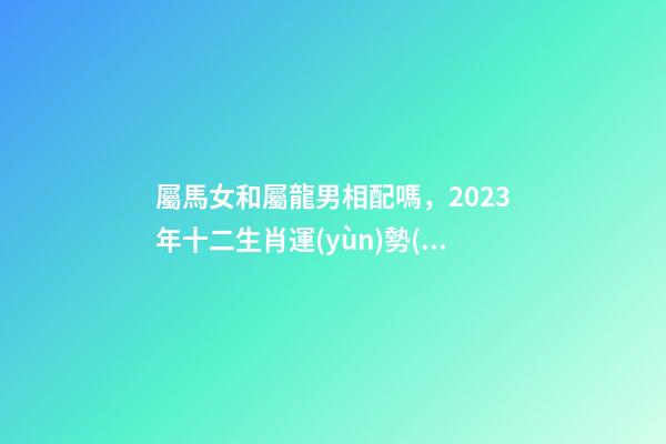 屬馬女和屬龍男相配嗎，2023年十二生肖運(yùn)勢(shì)以及疼老婆生肖和旺夫生肖大全
