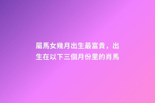 屬馬女幾月出生最富貴，出生在以下三個月份里的肖馬