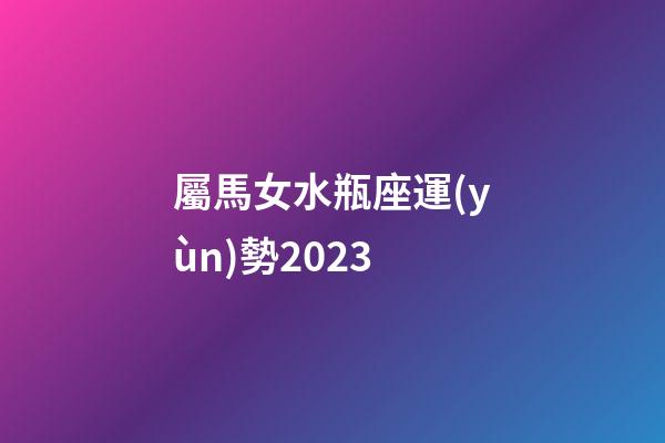 屬馬女水瓶座運(yùn)勢2023