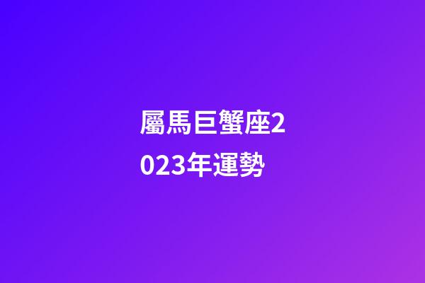 屬馬巨蟹座2023年運勢-第1張-星座運勢-玄機派
