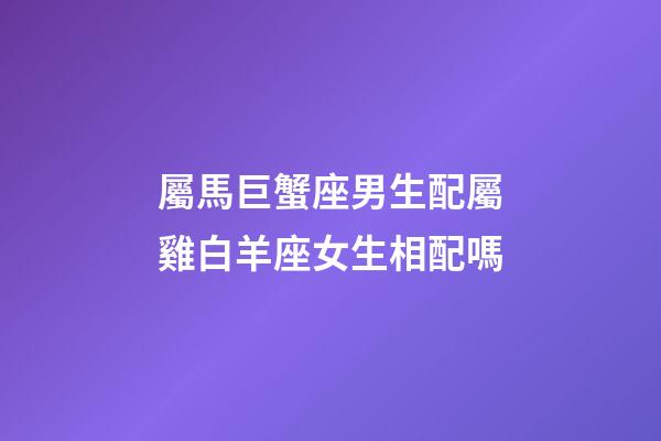 屬馬巨蟹座男生配屬雞白羊座女生相配嗎-第1張-星座運勢-玄機派