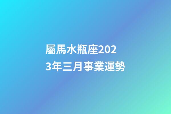 屬馬水瓶座2023年三月事業運勢-第1張-星座運勢-玄機派