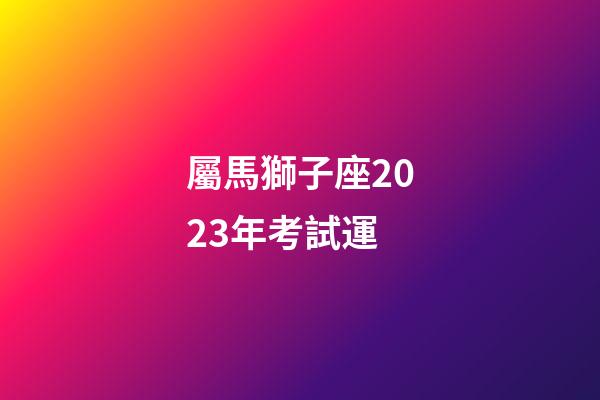 屬馬獅子座2023年考試運-第1張-星座運勢-玄機派