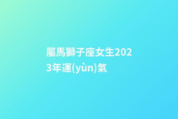 屬馬獅子座女生2023年運(yùn)氣-第1張-星座運(yùn)勢(shì)-玄機(jī)派