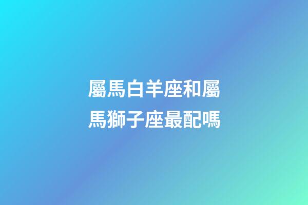 屬馬白羊座和屬馬獅子座最配嗎-第1張-星座運勢-玄機派