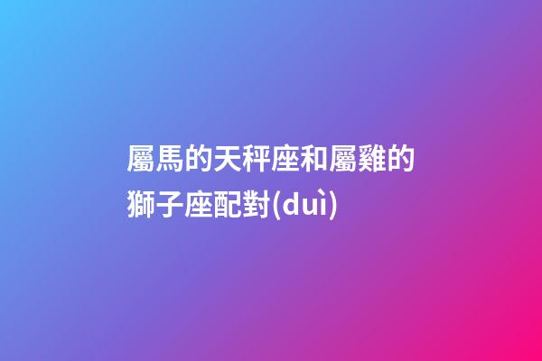 屬馬的天秤座和屬雞的獅子座配對(duì)-第1張-星座運(yùn)勢(shì)-玄機(jī)派