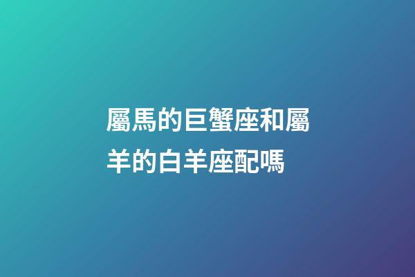 屬馬的巨蟹座和屬羊的白羊座配嗎-第1張-星座運勢-玄機派