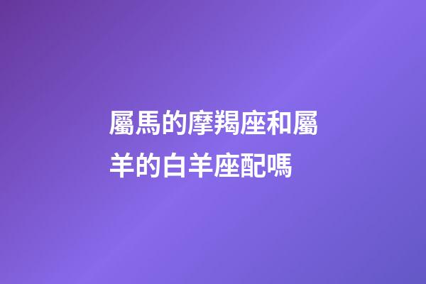 屬馬的摩羯座和屬羊的白羊座配嗎-第1張-星座運勢-玄機派