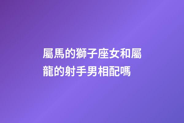 屬馬的獅子座女和屬龍的射手男相配嗎-第1張-星座運勢-玄機派