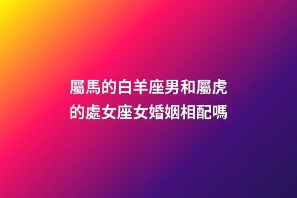 屬馬的白羊座男和屬虎的處女座女婚姻相配嗎-第1張-星座運勢-玄機派