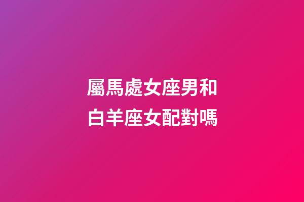 屬馬處女座男和白羊座女配對嗎-第1張-星座運勢-玄機派
