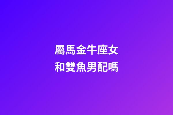 屬馬金牛座女和雙魚男配嗎-第1張-星座運勢-玄機派
