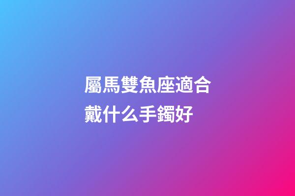 屬馬雙魚座適合戴什么手鐲好-第1張-星座運勢-玄機派