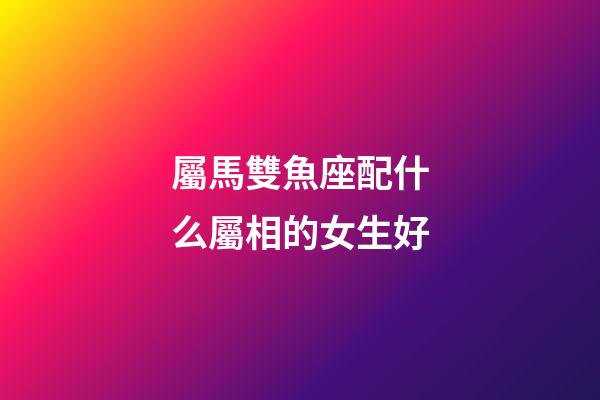屬馬雙魚座配什么屬相的女生好-第1張-星座運勢-玄機派