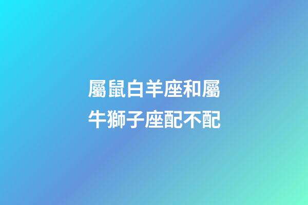 屬鼠白羊座和屬牛獅子座配不配-第1張-星座運勢-玄機派