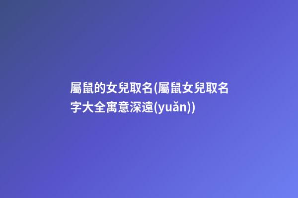 屬鼠的女兒取名(屬鼠女兒取名字大全寓意深遠(yuǎn))