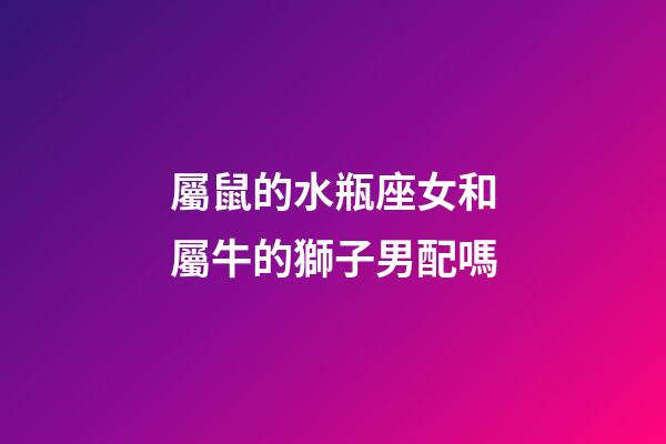 屬鼠的水瓶座女和屬牛的獅子男配嗎-第1張-星座運勢-玄機派