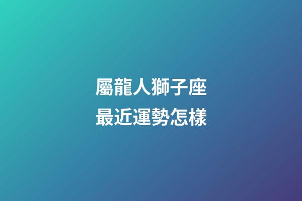 屬龍人獅子座最近運勢怎樣-第1張-星座運勢-玄機派