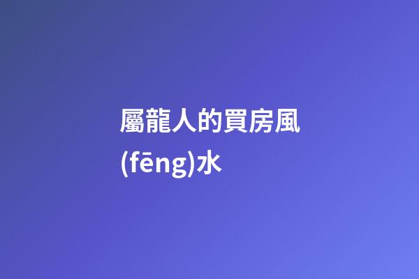屬龍人的買房風(fēng)水