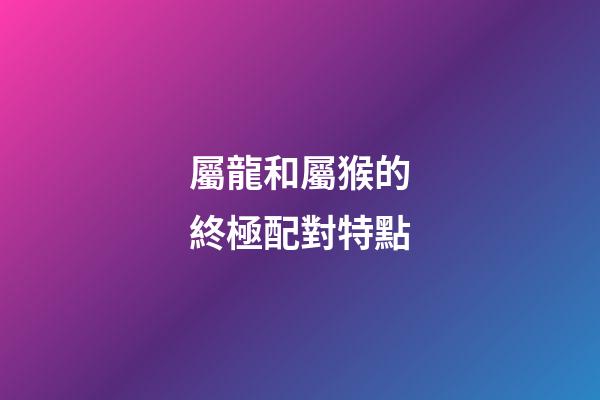 屬龍和屬猴的終極配對特點